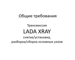Общие требования. Трансмиссия LADA XRAY – снятие/установка, разборка/сборка основных узлов и деталей.